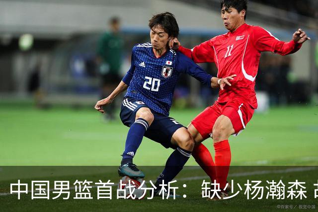 中国男篮首战分析：缺少杨瀚森 胡明轩引领力争开门红